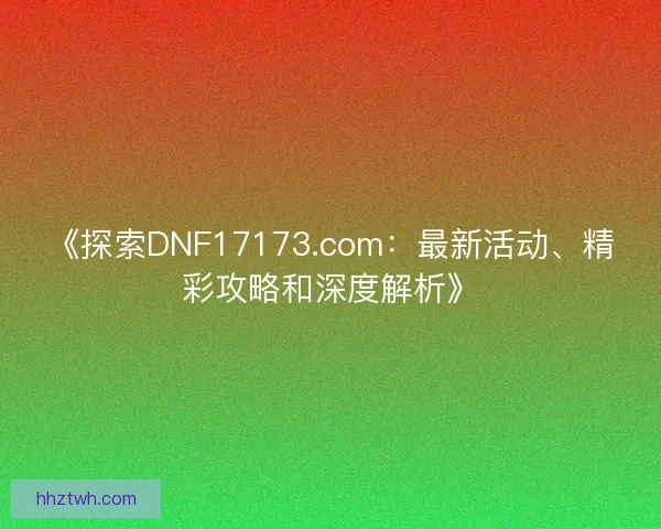《探索DNF17173.com：最新活动、精彩攻略和深度解析》