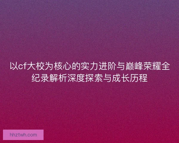 以cf大校为核心的实力进阶与巅峰荣耀全纪录解析深度探索与成长历程