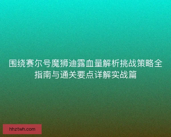 围绕赛尔号魔狮迪露血量解析挑战策略全指南与通关要点详解实战篇