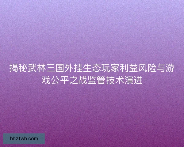 揭秘武林三国外挂生态玩家利益风险与游戏公平之战监管技术演进