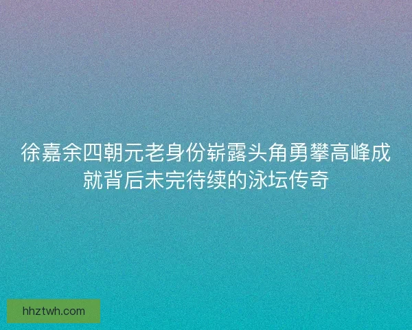 徐嘉余四朝元老身份崭露头角勇攀高峰成就背后未完待续的泳坛传奇