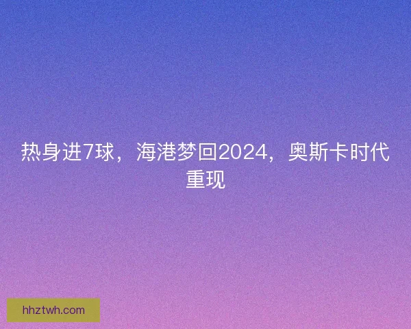 热身进7球，海港梦回2024，奥斯卡时代重现